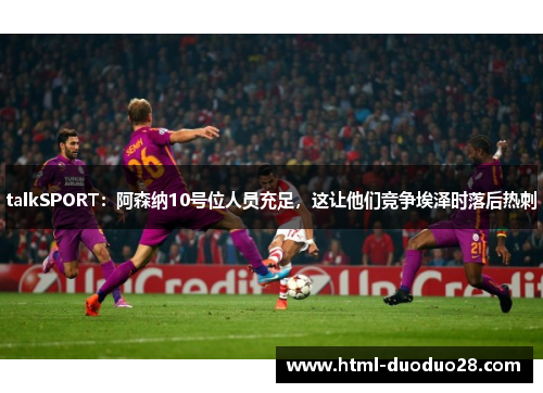talkSPORT：阿森纳10号位人员充足，这让他们竞争埃泽时落后热刺